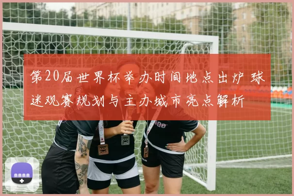 第20届世界杯举办时间地点出炉 球迷观赛规划与主办城市亮点解析