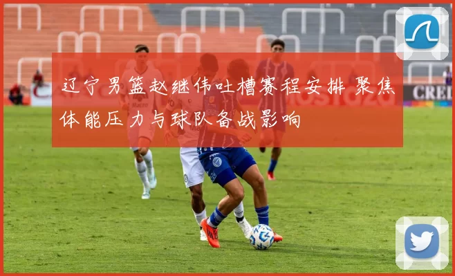 辽宁男篮赵继伟吐槽赛程安排 聚焦体能压力与球队备战影响