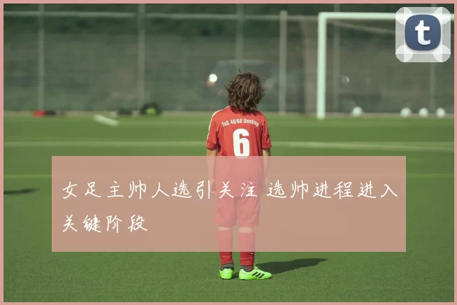女足主帅人选引关注 选帅进程进入关键阶段