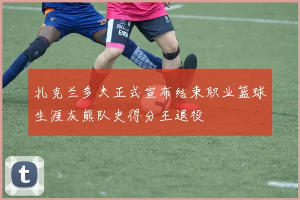 扎克兰多夫正式宣布结束职业篮球生涯灰熊队史得分王退役
