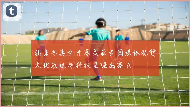 北京冬奥会开幕式获多国媒体称赞文化表达与科技呈现成亮点