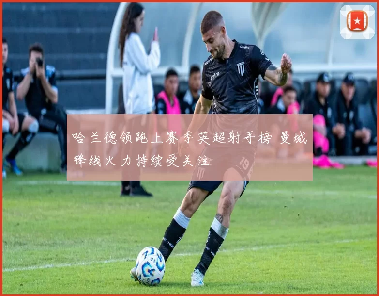 哈兰德领跑上赛季英超射手榜 曼城锋线火力持续受关注