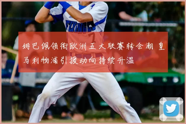姆巴佩领衔欧洲五大联赛转会潮 皇马利物浦引援动向持续升温