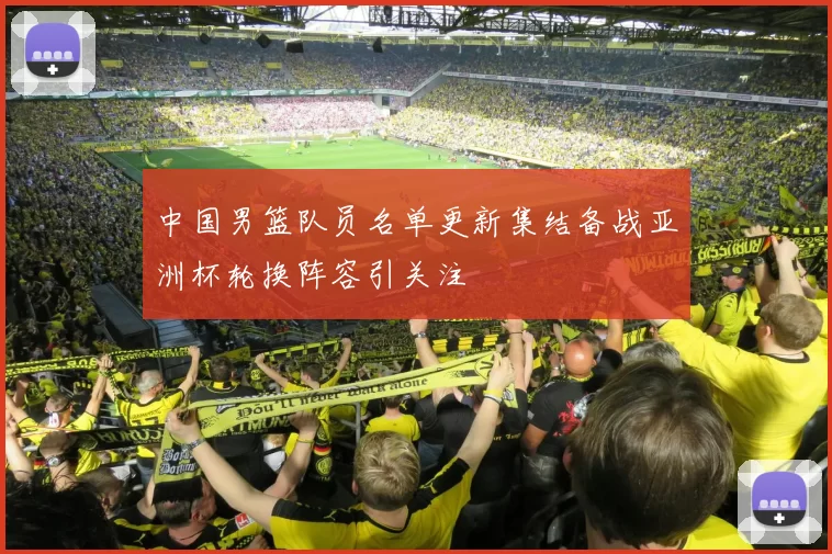 中国男篮队员名单更新集结备战亚洲杯轮换阵容引关注