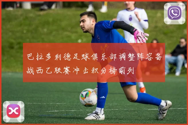 巴拉多利德足球俱乐部调整阵容备战西乙联赛冲击积分榜前列