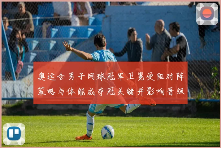 奥运会男子网球冠军卫冕受阻对阵策略与体能成夺冠关键并影响晋级前景
