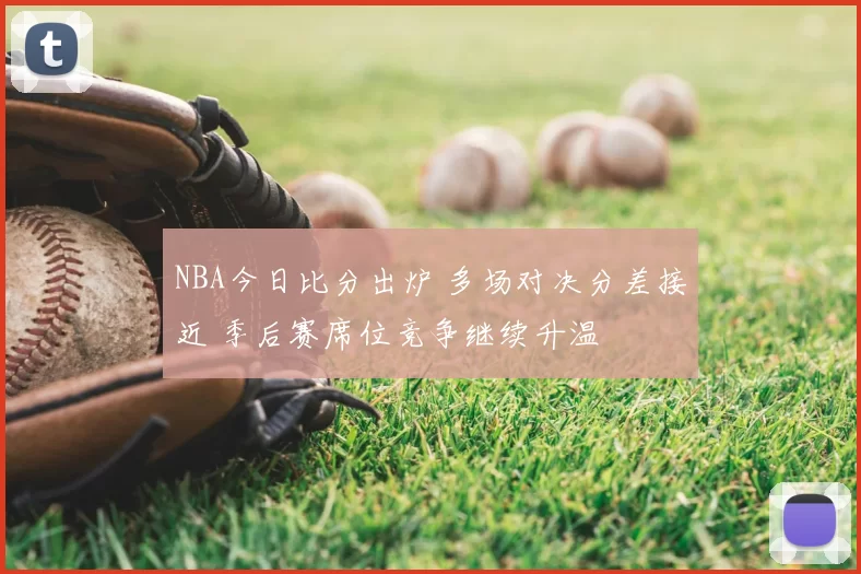NBA今日比分出炉 多场对决分差接近 季后赛席位竞争继续升温
