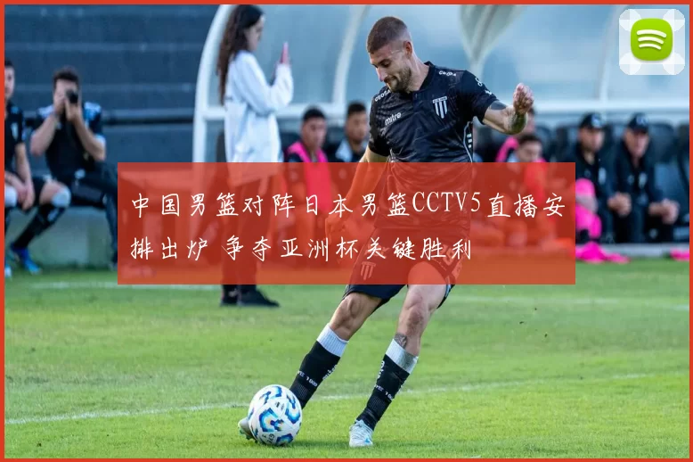 中国男篮对阵日本男篮CCTV5直播安排出炉 争夺亚洲杯关键胜利