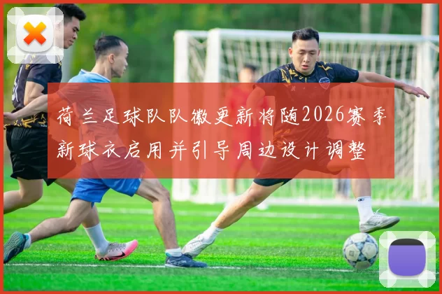 荷兰足球队队徽更新将随2026赛季新球衣启用并引导周边设计调整