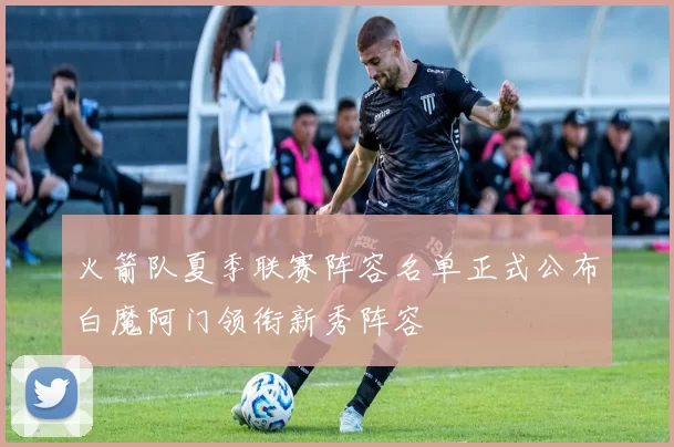 火箭队夏季联赛阵容名单正式公布白魔阿门领衔新秀阵容