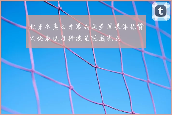 北京冬奥会开幕式获多国媒体称赞文化表达与科技呈现成亮点