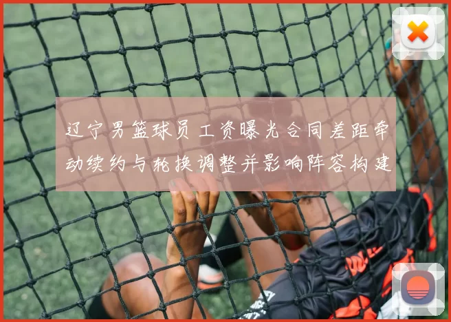 辽宁男篮球员工资曝光合同差距牵动续约与轮换调整并影响阵容构建