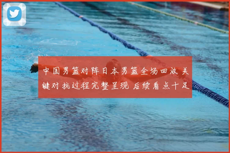 中国男篮对阵日本男篮全场回放 关键对抗过程完整呈现 后续看点十足