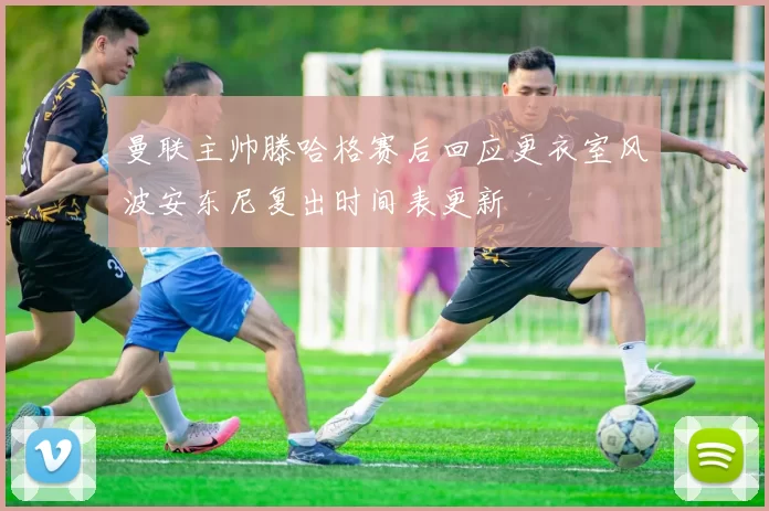 曼联主帅滕哈格赛后回应更衣室风波安东尼复出时间表更新