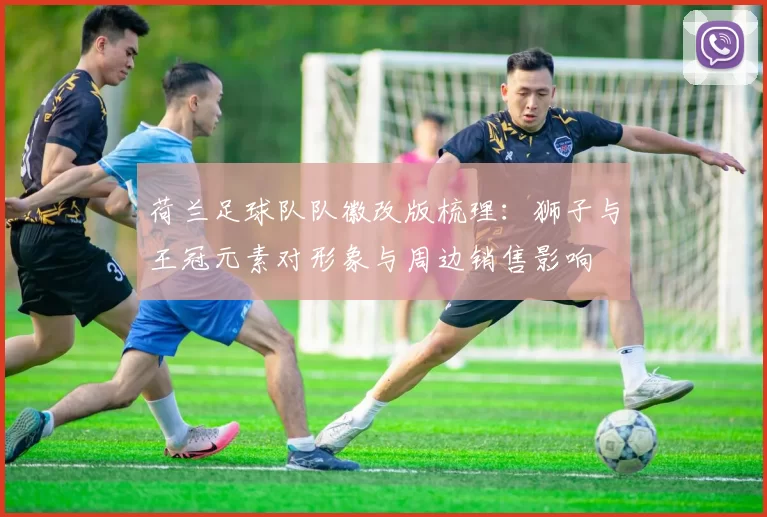 荷兰足球队队徽改版梳理：狮子与王冠元素对形象与周边销售影响