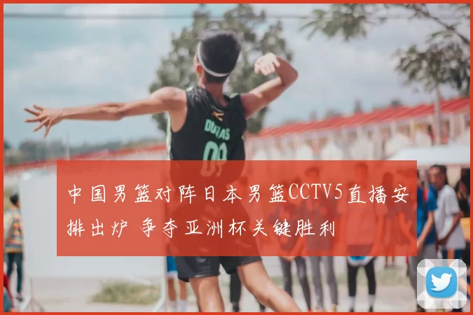 中国男篮对阵日本男篮CCTV5直播安排出炉 争夺亚洲杯关键胜利