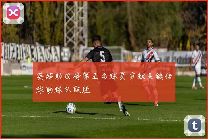 英超助攻榜第五名球员贡献关键传球助球队取胜