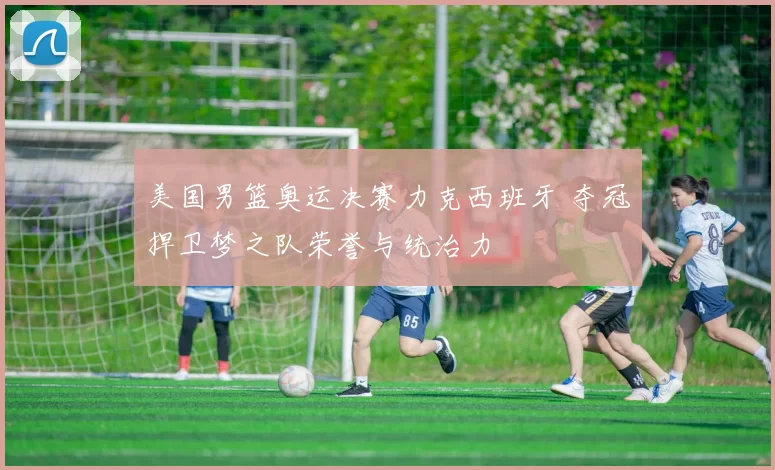 美国男篮奥运决赛力克西班牙 夺冠捍卫梦之队荣誉与统治力