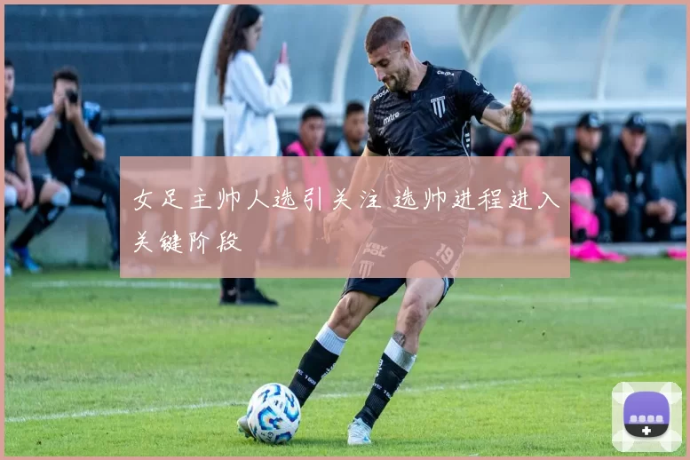 女足主帅人选引关注 选帅进程进入关键阶段