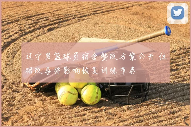 辽宁男篮球员宿舍整改方案公开 住宿改善将影响恢复训练节奏