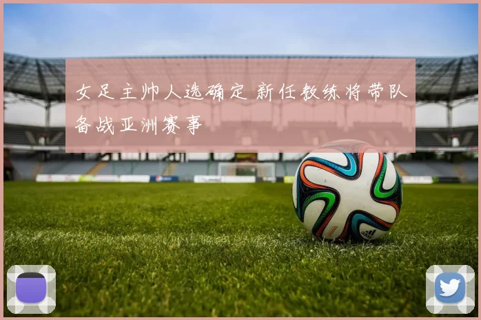 女足主帅人选确定 新任教练将带队备战亚洲赛事
