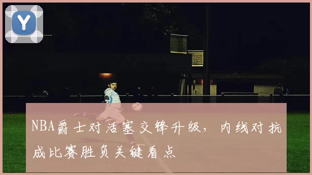 NBA爵士对活塞交锋升级，内线对抗成比赛胜负关键看点