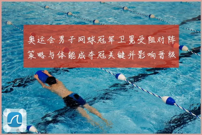 奥运会男子网球冠军卫冕受阻对阵策略与体能成夺冠关键并影响晋级前景