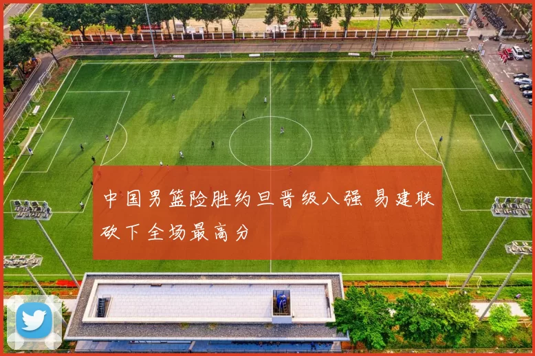 中国男篮险胜约旦晋级八强 易建联砍下全场最高分