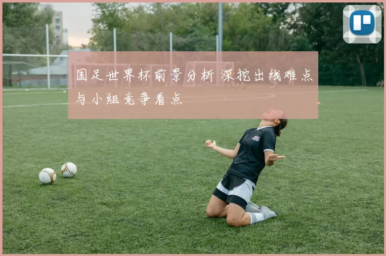 国足世界杯前景分析 深挖出线难点与小组竞争看点