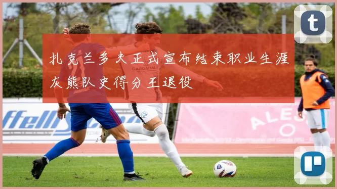 扎克兰多夫正式宣布结束职业生涯灰熊队史得分王退役