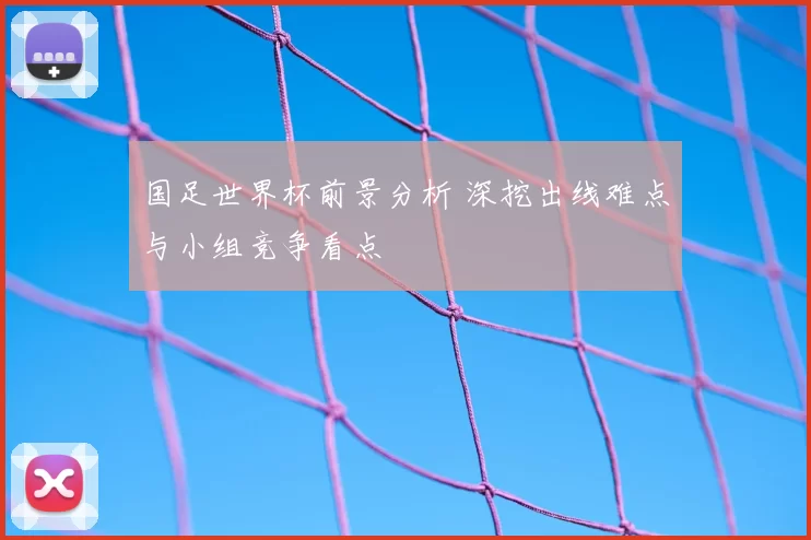 国足世界杯前景分析 深挖出线难点与小组竞争看点