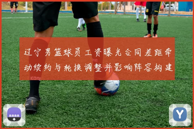 辽宁男篮球员工资曝光合同差距牵动续约与轮换调整并影响阵容构建