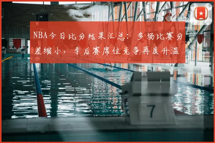 NBA今日比分结果汇总：多场比赛分差缩小，季后赛席位竞争再度升温
