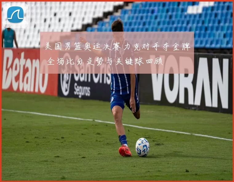 美国男篮奥运决赛力克对手夺金牌 全场比分走势与关键球回顾