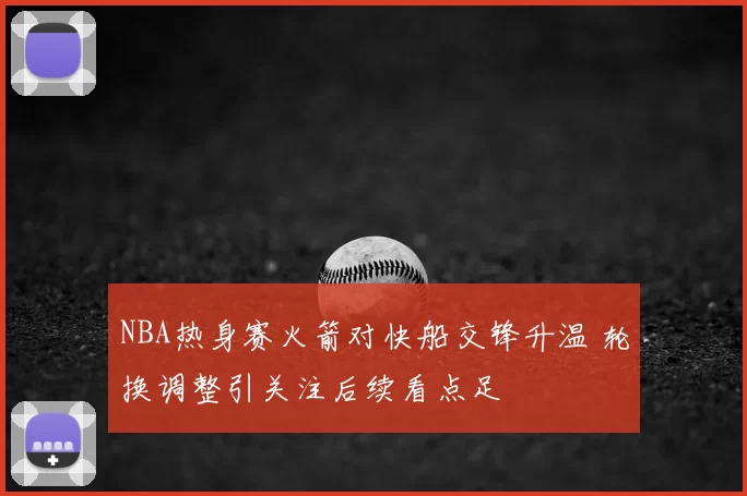 NBA热身赛火箭对快船交锋升温 轮换调整引关注后续看点足