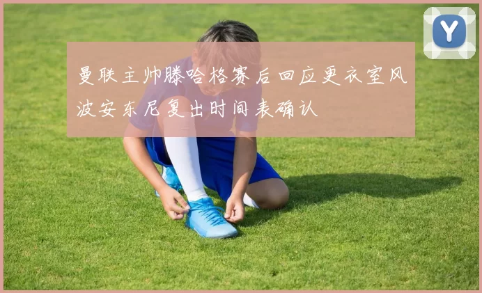 曼联主帅滕哈格赛后回应更衣室风波安东尼复出时间表确认