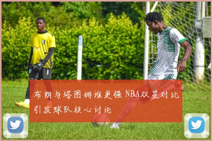 布朗与塔图姆谁更强 NBA双星对比引发球队核心讨论