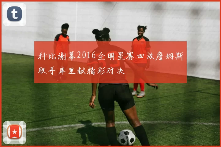 科比谢幕2016全明星赛回放詹姆斯联手库里献精彩对决