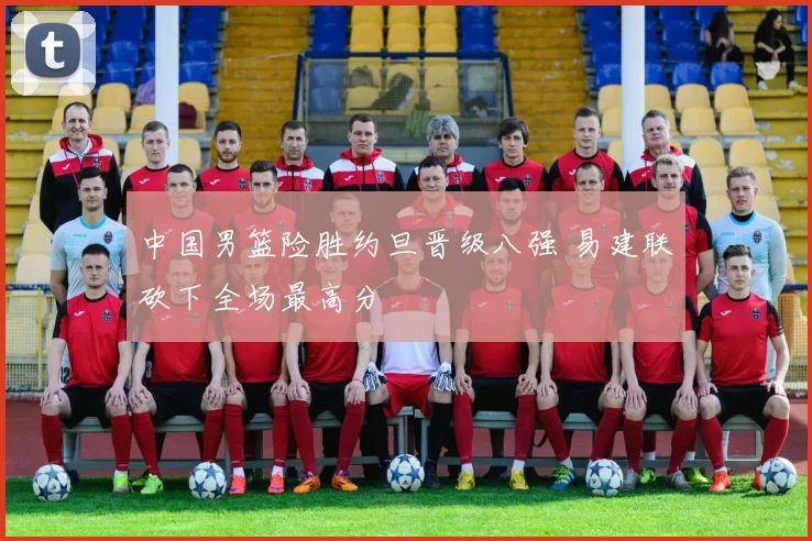 中国男篮险胜约旦晋级八强 易建联砍下全场最高分