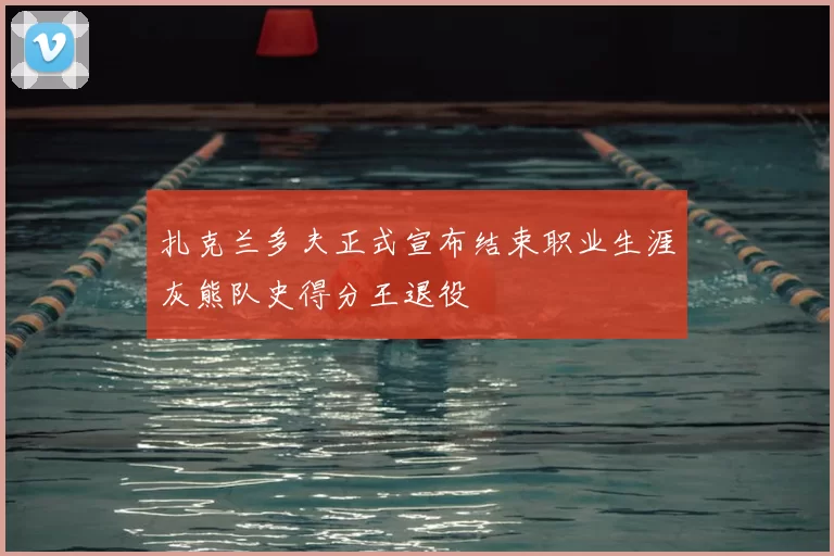 扎克兰多夫正式宣布结束职业生涯灰熊队史得分王退役