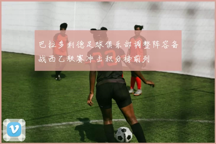 巴拉多利德足球俱乐部调整阵容备战西乙联赛冲击积分榜前列