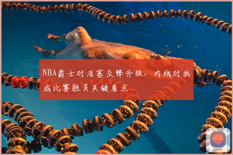 NBA爵士对活塞交锋升级，内线对抗成比赛胜负关键看点