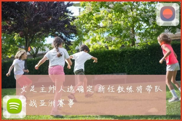女足主帅人选确定 新任教练将带队备战亚洲赛事