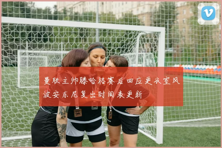 曼联主帅滕哈格赛后回应更衣室风波安东尼复出时间表更新