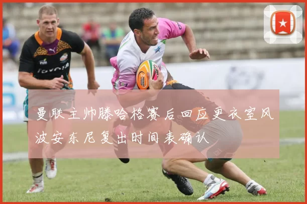 曼联主帅滕哈格赛后回应更衣室风波安东尼复出时间表确认