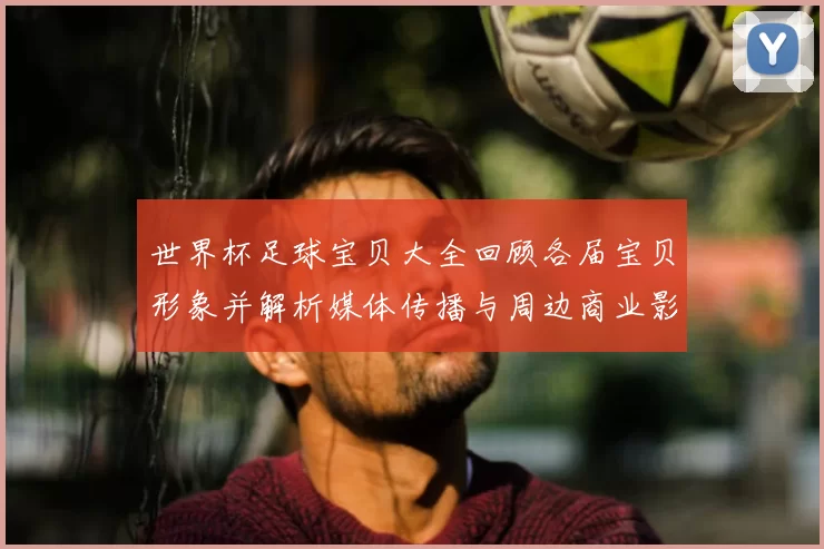 世界杯足球宝贝大全回顾各届宝贝形象并解析媒体传播与周边商业影响