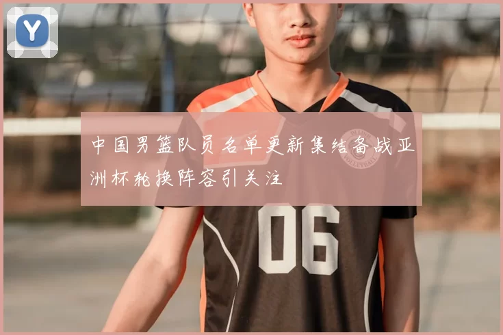 中国男篮队员名单更新集结备战亚洲杯轮换阵容引关注