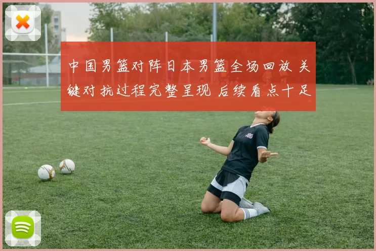 中国男篮对阵日本男篮全场回放 关键对抗过程完整呈现 后续看点十足