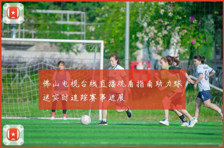 佛山电视台线直播观看指南助力球迷实时追踪赛事进展