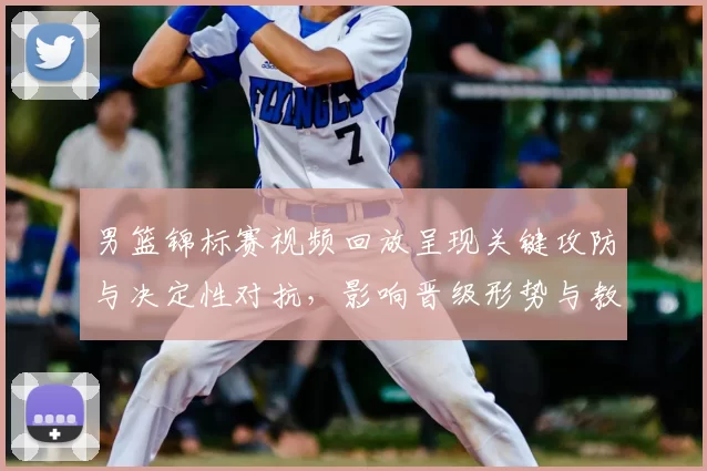 男篮锦标赛视频回放呈现关键攻防与决定性对抗,影响晋级形势与教练调整